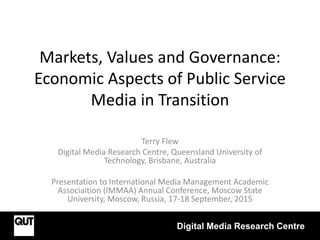Markets, Values and Governance:
Economic Aspects of Public Service
Media in Transition
Terry Flew
Digital Media Research Centre, Queensland University of
Technology, Brisbane, Australia
Presentation to International Media Management Academic
Associaition (IMMAA) Annual Conference, Moscow State
University, Moscow, Russia, 17-18 September, 2015
Digital Media Research Centre
 