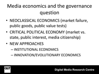 Media economics and the governance
question
• NEOCLASSICAL ECONOMICS (market failure,
public goods, public value tests)
• CRITICAL POLITICAL ECONOMY (market vs.
state, public interest, media citizenship)
• NEW APPROACHES
– INSTITUTIONAL ECONOMICS
– INNOVATION/EVOLUTIONARY ECONOMICS
Digital Media Research Centre
 