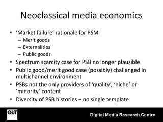 Neoclassical media economics
• ‘Market failure’ rationale for PSM
– Merit goods
– Externalities
– Public goods
• Spectrum scarcity case for PSB no longer plausible
• Public good/merit good case (possibly) challenged in
multichannel environment
• PSBs not the only providers of ‘quality’, ‘niche’ or
‘minority’ content
• Diversity of PSB histories – no single template
Digital Media Research Centre
 
