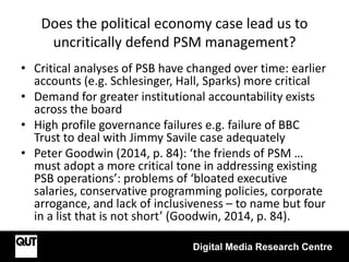 Does the political economy case lead us to
uncritically defend PSM management?
• Critical analyses of PSB have changed over time: earlier
accounts (e.g. Schlesinger, Hall, Sparks) more critical
• Demand for greater institutional accountability exists
across the board
• High profile governance failures e.g. failure of BBC
Trust to deal with Jimmy Savile case adequately
• Peter Goodwin (2014, p. 84): ‘the friends of PSM …
must adopt a more critical tone in addressing existing
PSB operations’: problems of ‘bloated executive
salaries, conservative programming policies, corporate
arrogance, and lack of inclusiveness – to name but four
in a list that is not short’ (Goodwin, 2014, p. 84).
Digital Media Research Centre
 