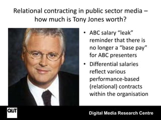 Relational contracting in public sector media –
how much is Tony Jones worth?
• ABC salary “leak”
reminder that there is
no longer a “base pay”
for ABC presenters
• Differential salaries
reflect various
performance-based
(relational) contracts
within the organisation
Digital Media Research Centre
 