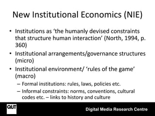 New Institutional Economics (NIE)
• Institutions as ‘the humanly devised constraints
that structure human interaction’ (North, 1994, p.
360)
• Institutional arrangements/governance structures
(micro)
• Institutional environment/ ‘rules of the game’
(macro)
– Formal institutions: rules, laws, policies etc.
– Informal constraints: norms, conventions, cultural
codes etc. – links to history and culture
Digital Media Research Centre
 