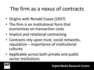 The firm as a nexus of contracts
• Origins with Ronald Coase (1937)
• The firm is an institutional form that
economises on transaction costs
• Implicit and relational contracting
• Contracts rely upon trust, social networks,
reputation – importance of institutional
cultures
• Applicable across both private and public
sector institutions
Digital Media Research Centre
 