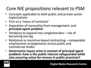 Core NIE propositions relevant to PSM
• Concepts applicable to both public and private sector
organisations
• Firm as a ‘nexus of contracts’
• Separation of ownership from management, and
principal-agent problem
• Tendency to expand into conglomerates – risk of
becoming too big
• Relational or incentive-based contracting – comparable
employment arrangements across public and
commercial media
• Governance issues arise in context of principal-agent
problem: how is the public interest safeguarded while
also ensuring value-for-money in public provision?
Digital Media Research Centre
 