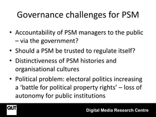 Governance challenges for PSM
• Accountability of PSM managers to the public
– via the government?
• Should a PSM be trusted to regulate itself?
• Distinctiveness of PSM histories and
organisational cultures
• Political problem: electoral politics increasing
a ‘battle for political property rights’ – loss of
autonomy for public institutions
Digital Media Research Centre
 
