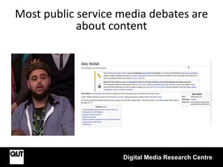 Digital Media Research Centre
Most public service media debates are
about content
 
