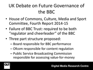 UK Debate on Future Governance of
the BBC
• House of Commons, Culture, Media and Sport
Committee, Fourth Report 2014-15
• Failure of BBC Trust: required to be both
“regulator and cheerleader” of the BBC
• Three part structure proposed:
– Board responsible for BBC performance
– Ofcom responsible for content regulation
– Public Service Broadcasting Commission
responsible for assessing value-for-money
Digital Media Research Centre
 