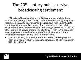 The 20th century public servive
broadcasting settlement
“The rise of broadcasting in the 20th century established new
relationships among states, publics, and the media. Alongside private
media, some countries established broadcasters with closer links to
the state and a nonmarket model of accountability to the public.
Relationships between these institutions and governments as well as
other centers of power became key challenges, with some countries
adopting direct state administration of broadcasters and others
favoring independent public-service broadcasting.”
• Damian Tambini, “Five Theses on Public Media and Digitization:
From a 56-country study”, International Journal of Communication
9(2015): 1400-24.
Digital Media Research Centre
 