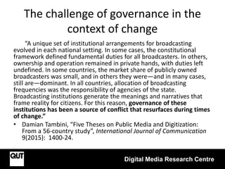 The challenge of governance in the
context of change
“A unique set of institutional arrangements for broadcasting
evolved in each national setting. In some cases, the constitutional
framework defined fundamental duties for all broadcasters. In others,
ownership and operation remained in private hands, with duties left
undefined. In some countries, the market share of publicly owned
broadcasters was small, and in others they were—and in many cases,
still are—dominant. In all countries, allocation of broadcasting
frequencies was the responsibility of agencies of the state.
Broadcasting institutions generate the meanings and narratives that
frame reality for citizens. For this reason, governance of these
institutions has been a source of conflict that resurfaces during times
of change.”
• Damian Tambini, “Five Theses on Public Media and Digitization:
From a 56-country study”, International Journal of Communication
9(2015): 1400-24.
Digital Media Research Centre
 
