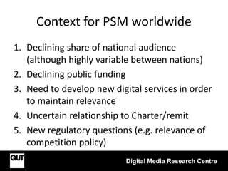 Context for PSM worldwide
1. Declining share of national audience
(although highly variable between nations)
2. Declining public funding
3. Need to develop new digital services in order
to maintain relevance
4. Uncertain relationship to Charter/remit
5. New regulatory questions (e.g. relevance of
competition policy)
Digital Media Research Centre
 