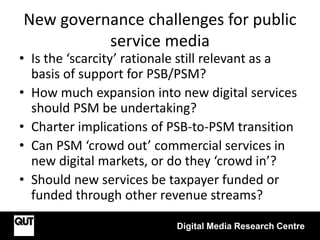 New governance challenges for public
service media
• Is the ‘scarcity’ rationale still relevant as a
basis of support for PSB/PSM?
• How much expansion into new digital services
should PSM be undertaking?
• Charter implications of PSB-to-PSM transition
• Can PSM ‘crowd out’ commercial services in
new digital markets, or do they ‘crowd in’?
• Should new services be taxpayer funded or
funded through other revenue streams?
Digital Media Research Centre
 