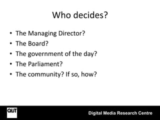 Who decides?
• The Managing Director?
• The Board?
• The government of the day?
• The Parliament?
• The community? If so, how?
Digital Media Research Centre
 