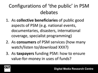 Configurations of ‘the public’ in PSM
debates
1. As collective beneficiaries of public good
aspects of PSM (e.g. national events,
documentaries, disasters, international
coverage, specialist programming)
2. As consumers of PSM services (how many
watch/listen to/download XXX?)
3. As taxpayers funding PSM: how to ensure
value-for-money in uses of funds?
Digital Media Research Centre
 