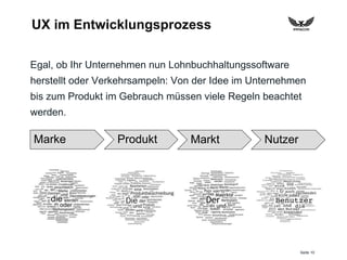 Seite 10
UX im Entwicklungsprozess
Egal, ob Ihr Unternehmen nun Lohnbuchhaltungssoftware
herstellt oder Verkehrsampeln: Von der Idee im Unternehmen
bis zum Produkt im Gebrauch müssen viele Regeln beachtet
werden.
Marke Produkt Markt Nutzer
 