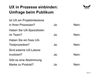 Seite 16
UX in Prozesse einbinden:
Umfrage beim Publikum
Ist UX ein Projektmilestone
in Ihren Prozessen?
Haben Sie UX-Spezialisten
im Team?
Haben Sie ein fixes UX-
Testprozedere?
Sind externe UX-Labore
involviert?
Gibt es eine Abstimmung
Marke zu Produkt?
Ja: Nein:
Ja: Nein:
Ja: Nein:
Ja: Nein:
Ja: Nein:
 