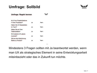 Seite 17
Umfrage: Sollbild
Mindestens 3 Fragen sollten mit Ja beantwortet werden, wenn
man UX als strategisches Element in seine Entwicklungsarbeit
miteinbezieht oder das in Zukunft tun möchte.
 