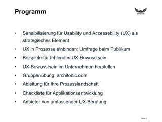 Seite 2
Programm
• Sensibilisierung für Usability und Accessebility (UX) als
strategisches Element
• UX in Prozesse einbinden: Umfrage beim Publikum
• Beispiele für fehlendes UX-Bewusstsein
• UX-Bewusstsein im Unternehmen herstellen
• Gruppenübung: architonic.com
• Ableitung für Ihre Prozesslandschaft
• Checkliste für Applikationsentwicklung
• Anbieter von umfassender UX-Beratung
 