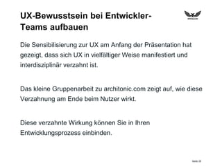 Seite 28
UX-Bewusstsein bei Entwickler-
Teams aufbauen
Die Sensibilisierung zur UX am Anfang der Präsentation hat
gezeigt, dass sich UX in vielfältiger Weise manifestiert und
interdisziplinär verzahnt ist.
Das kleine Gruppenarbeit zu architonic.com zeigt auf, wie diese
Verzahnung am Ende beim Nutzer wirkt.
Diese verzahnte Wirkung können Sie in Ihren
Entwicklungsprozess einbinden.
 