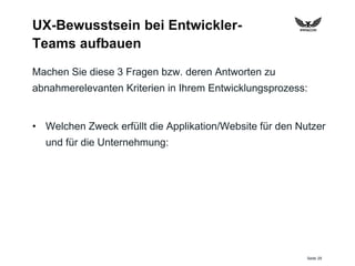 Seite 29
UX-Bewusstsein bei Entwickler-
Teams aufbauen
Machen Sie diese 3 Fragen bzw. deren Antworten zu
abnahmerelevanten Kriterien in Ihrem Entwicklungsprozess:
• Welchen Zweck erfüllt die Applikation/Website für den Nutzer
und für die Unternehmung:
 