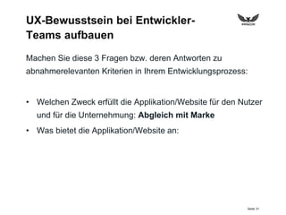 Seite 31
UX-Bewusstsein bei Entwickler-
Teams aufbauen
Machen Sie diese 3 Fragen bzw. deren Antworten zu
abnahmerelevanten Kriterien in Ihrem Entwicklungsprozess:
• Welchen Zweck erfüllt die Applikation/Website für den Nutzer
und für die Unternehmung: Abgleich mit Marke
• Was bietet die Applikation/Website an:
 