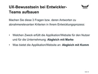 Seite 32
UX-Bewusstsein bei Entwickler-
Teams aufbauen
Machen Sie diese 3 Fragen bzw. deren Antworten zu
abnahmerelevanten Kriterien in Ihrem Entwicklungsprozess:
• Welchen Zweck erfüllt die Applikation/Website für den Nutzer
und für die Unternehmung: Abgleich mit Marke
• Was bietet die Applikation/Website an: Abgleich mit Komm
 