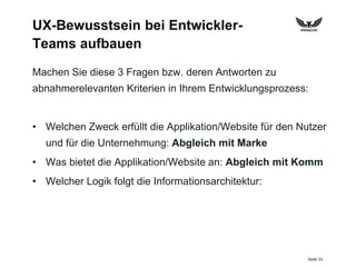 Seite 33
UX-Bewusstsein bei Entwickler-
Teams aufbauen
Machen Sie diese 3 Fragen bzw. deren Antworten zu
abnahmerelevanten Kriterien in Ihrem Entwicklungsprozess:
• Welchen Zweck erfüllt die Applikation/Website für den Nutzer
und für die Unternehmung: Abgleich mit Marke
• Was bietet die Applikation/Website an: Abgleich mit Komm
• Welcher Logik folgt die Informationsarchitektur:
 