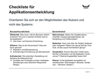 Seite 36
Checkliste für
Applikationsentwicklung
Orientieren Sie sich an den Möglichkeiten des Nutzers und
nicht des Systems:
Benutzerfreundlichkeit Barrierefreiheit
Effektivität: Was muss / will ein Benutzer wirklich
erreichen? Wo und in welchem Kontext nutzt er
die Applikation?
 Use Case- und Szenario-Entwicklung
Effizienz: Was ist der Kernprozess? Was wird
kaum genutzt?
 Reduktion und Modularisierung
 Anforderungs-Formulierung aus Benutzersicht
Zufriedenheit: Wie erleichtern Darstellung und
Systeme die Zielerreichung?
 Scribbles des Prozesses auf dem niedrigsten
Darstellungs-Level (Stichwort Responsive
Design)
Wahrnehmbar: Bieten Sie Textalternativen,
Untertitel, Anpassungsmöglichkeiten der
Darstellung und Farbkontraste?
Bedienbar: Kann man über die Tastatur bedienen
oder navigieren? Bietet man genug Zeit bei Time-
Outs, ist das Layout kontrastreich genug?
Verständlich: Können Benutzer Inhalte lesen,
Schritte vorhersehen und die Applikation intuitiv
„lernen“? Welche Eingabehilfen bieten Sie?
Robust: Ist die Applikation kompatibel mit
assistierenden Technologien? (Browser, Geräte
usw. – Stichwort „Swipen“)
 