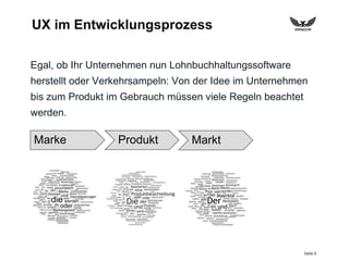 Seite 9
UX im Entwicklungsprozess
Egal, ob Ihr Unternehmen nun Lohnbuchhaltungssoftware
herstellt oder Verkehrsampeln: Von der Idee im Unternehmen
bis zum Produkt im Gebrauch müssen viele Regeln beachtet
werden.
Marke Produkt Markt
 