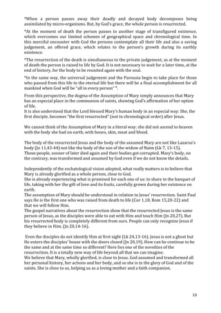 *When a person passes away their deadly and decayed body decomposes being
assimilated by micro-organisms. But, by God’s grace, the whole person is resurrected.
*At the moment of death the person passes to another stage of transfigured existence,
which overcomes our limited schemes of geographical space and chronological time. In
this merciful encounter with God the persons contemplate all their life and also a saving
judgement, an offered grace, which relates to the person’s growth during its earthly
existence.
*The resurrection of the death is simultaneous to the private judgement, as at the moment
of death the person is raised to life by God. It is not necessary to wait for a later time, at the
end of history, for the body to be reunited again with the soul.
*In the same way, the universal judgement and the Parousia begin to take place for those
who passed from this life to the eternal life but there will be a final accomplishment for all
mankind when God will be “all in every person” “.
From this perspective, the dogma of the Assumption of Mary simply announces that Mary
has an especial place in the communion of saints, showing God’s affirmation of her option
of life.
It is also understood that the Lord blessed Mary’s human body in an especial way: She, the
first disciple, becomes “the first resurrected” (not in chronological order) after Jesus.

We cannot think of the Assumption of Mary in a literal way: she did not ascend to heaven
with the body she had on earth, with bones, skin, meat and blood.

The body of the resurrected Jesus and the body of the assumed Mary are not like Lazarus’s
body (Jo 11,43-44) not like the body of the son of the widow of Naim (Lk 7, 13-15).
Those people, sooner of later died again and their bodies got corrupted. Mary’s body, on
the contrary, was transformed and assumed by God even if we do not know the details.

Independently of the eschatological vision adopted, what really matters is to believe that
Mary is already glorified as a whole person, close to God.
She is already experiencing what is promised for each one of us: to share in the banquet of
life, taking with her the gift of love and its fruits, carefully grown during her existence on
earth.
The assumption of Mary should be understood in relation to Jesus’ resurrection. Saint Paul
says He is the first one who was raised from death to life (Cor 1,18, Rom 15,20-22) and
that we will follow Him.
The gospel narratives about the resurrection show that the resurrected Jesus is the same
person of Jesus, as the disciples were able to eat with Him and touch Him (Jn 20,27). But
his resurrected body is completely different from ours. People can only recognize Jesus if
they believe in Him. (Jn 20,14-16).

 Even the disciples do not identify Him at first sight (Lk 24,13-16). Jesus is not a ghost but
He enters the disciples’ house with the doors closed (Jn 20,19). How can he continue to be
the same and at the same time so different? Here lies one of the novelties of the
resurrection. It is a totally new way of life beyond all that we can imagine.
We believe that Mary, wholly glorified, is close to Jesus. God assumed and transformed all
her personal history, her actions and her body, and so she is in the glory of God and of the
saints. She is close to us, helping us as a loving mother and a faith companion.




                                                                                               10
 