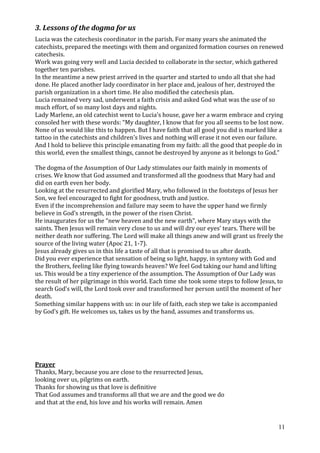 3. Lessons of the dogma for us
Lucia was the catechesis coordinator in the parish. For many years she animated the
catechists, prepared the meetings with them and organized formation courses on renewed
catechesis.
Work was going very well and Lucia decided to collaborate in the sector, which gathered
together ten parishes.
In the meantime a new priest arrived in the quarter and started to undo all that she had
done. He placed another lady coordinator in her place and, jealous of her, destroyed the
parish organization in a short time. He also modified the catechesis plan.
Lucia remained very sad, underwent a faith crisis and asked God what was the use of so
much effort, of so many lost days and nights.
Lady Marlene, an old catechist went to Lucia’s house, gave her a warm embrace and crying
consoled her with these words: “My daughter, I know that for you all seems to be lost now.
None of us would like this to happen. But I have faith that all good you did is marked like a
tattoo in the catechists and children’s lives and nothing will erase it not even our failure.
And I hold to believe this principle emanating from my faith: all the good that people do in
this world, even the smallest things, cannot be destroyed by anyone as it belongs to God.”

The dogma of the Assumption of Our Lady stimulates our faith mainly in moments of
crises. We know that God assumed and transformed all the goodness that Mary had and
did on earth even her body.
Looking at the resurrected and glorified Mary, who followed in the footsteps of Jesus her
Son, we feel encouraged to fight for goodness, truth and justice.
Even if the incomprehension and failure may seem to have the upper hand we firmly
believe in God’s strength, in the power of the risen Christ.
He inaugurates for us the “new heaven and the new earth”, where Mary stays with the
saints. Then Jesus will remain very close to us and will dry our eyes’ tears. There will be
neither death nor suffering. The Lord will make all things anew and will grant us freely the
source of the living water (Apoc 21, 1-7).
Jesus already gives us in this life a taste of all that is promised to us after death.
Did you ever experience that sensation of being so light, happy, in syntony with God and
the Brothers, feeling like flying towards heaven? We feel God taking our hand and lifting
us. This would be a tiny experience of the assumption. The Assumption of Our Lady was
the result of her pilgrimage in this world. Each time she took some steps to follow Jesus, to
search God’s will, the Lord took over and transformed her person until the moment of her
death.
Something similar happens with us: in our life of faith, each step we take is accompanied
by God’s gift. He welcomes us, takes us by the hand, assumes and transforms us.




Prayer
Thanks, Mary, because you are close to the resurrected Jesus,
looking over us, pilgrims on earth.
Thanks for showing us that love is definitive
That God assumes and transforms all that we are and the good we do
and that at the end, his love and his works will remain. Amen


                                                                                           11
 