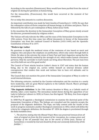 According to the maculists (Dominicans), Mary would have been purified from the stain of
original sin during her gestation as human being.
For the immaculists, (Franciscans), this would have occurred at the moment of her
conception.
For us today this amounts to a useless discussion.
An important contribution was made by Saint Anselm of Canterbury (+ 1109). He says that
the redemptive action of Christ comprises all human beings, in all times and places. That is
followed by the talk of a pre-redemption of Mary, before Jesus’ birth.
In the meantime the devotion to the Immaculate Conception of Mary grows slowly around
the dioceses, promoted mainly by religious orders.
The Vatican will only tolerate the Office and the mass of the Immaculate Conception in the
15th century. From this time come two official documents in favour of the Immaculate
Conception: one from the confused Council of Basileia (1431-1449) and the Apostolic
Constitution of Sixtus IV in 1477.
*Modern Age: Luther
He questions in depth the medieval vision of the remission of sins based on merit and
religious rites and places the emphasis on justification, which only comes through faith in
Christ. He takes to the extreme the vision of Saint Paul and Saint Augustine saying that the
human being is definitely marked by the strength of evil, which makes human conscience
perverse. Only his surrender in God’s hands can bring about liberation. The just man lives
out of his faith not out of his good works!
The Council of Trent attacks head-on Luther’s thesis in 1547 and states that the human
being, due to the original sin, carries within himself an internal division called
concupiscence that renders him weak and inclines him to have evil attitudes and to
commit sins.
The Council does not mention the point of the Immaculate Conception of Mary in order to
avoid internal divisions.
The following centuries, marked by the Counter-reformation and the reaction to a newly
born modernity, will see great Marial euphoria in the Catholic Church. Mary’s privileges
are praised more and more.
*The dogmatic definition: In the 19th century devotion to Mary, as a Catholic mark of
identity, takes a new impetus. The miraculous medal shown during the apparition of our
Lady to Catherine Laboure in 1830, in France, has this legend: "Oh Mary, free from original
sin, pray for us".
In 1848 Pius IX appoints a theological commission to examine the doctrinal point of the
Immaculate Conception of Mary. The bishops are consulted and the majority accepts the
proposal of the dogmatic definition. The Pope, not fully content with the results of the
work in progress nominates another theological commission in 1852, which will define the
criteria for a dogmatic definition. On December 8th 1854 the dogma is proclaimed through
the Bulla Inefabilis Deus.
   “... The doctrine stating that the Blessed Virgin Mary was preserved immune from all
   stain of original sin from the first moment of her conception, by a unique grace and
   privilege of the all powerful God, due to the merits of Christ Jesus, Saviour of
   humankind, is revealed by God and should be firmly and constantly believed by all the
   faithful...”.


                                                                                           3
 