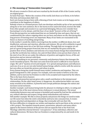 2. The meaning of “Immaculate Conception”
We all were created in Christ and were marked by the breath of life of the Creator and by
an original grace.
As Saint Paul says: “Before the creation of the world, God chose us in Christ, to be before
Him holy and immaculate (Eph 1,4).
Each new human being is born with a blessing of God. God creates us to be happy and to
contribute to the happiness of others.
Nobody is born as a formed person. Each one develops and builds up his or her personality
along his or her own existence. He or she learns to love and to be loved, receives the faith
from other people and assumes it as a personal belonging. Did you ever consider how
fascinating it is to be always, until the hour of our death “learners of the art of living”?
From this perspective we understand that we are limited by time and space, that we are
conditioned by the culture reigning where we are born and where we die, that during this
long process of learning errors are important. Many of our limits are reassumed in the
future as chances of excelling and growing.
In the mother’s womb the child is receiving from the mother, in different doses, love and
disaffection, welcome and rejection, affection and violence. We are all in solidarity in good
and evil. Nobody starts his or her life from nothing. Through faith we recognize we are
part of a great loving project from God, that we are marked by His grace and by the
positive flow of love, kindness and welcome of so many human beings that existed before
us. But the world also has violence, lies and evil that infects every person that is born. At
the start of our life we are under the influence of positive and negative forces, of life and
destruction and we interact with them.
There is something in our personal, community and planetary history that damages the
Lord’s beautiful projects. This does not come from God and it is difficult to trace back its
origin. We call it “mystery of evil and iniquity”. It is spread among humans and influences
each one of us as we are not only limited human beings called to evolve with the universe
but very often we break this process and refuse to grow.
Every human being has inside himself many wishes, tendencies and impulses. They are
good if integrated in a life’s project. For example, each one needs to believe in his own
abilities, and to exercise his freedom in order to be accepted and respected by the others.
This is the basic form of power.
The weak and powerless person gives only a small contribution to the interpersonal
relationships. On the other hand, power is dangerous. An authoritarian father can cause
many wounds in his children. A powerful and corrupt politician damages the nation and
increases social exclusion.
Another example: each human being looks for pleasure in relating to others, in eating and
having fun. One of the most intense forms of pleasure is sexual pleasure. The sexual
relationship between man and woman is beautiful and wanted by God but the unbalanced
sex, without affection and respect, brings about individualism and violence.
Still another example: We like to dress properly and possess the things we need to make
our life easier but when the wish is disorderly and turns into consumerism, it creates
persons attached and dependent on things, that eventually will ruin their life.
We have difficulties to integrate our wishes and impulses and to put them at the service of
a life’s project. The impulses towards power, possessions, pleasure and many others
appeal to the lowest instincts of the person and can separate him or her from God.
Theology called this internal division “concupiscence”. It has individual, collective and
cultural dimensions. We know that our freedom is compromised by sin and needs to be
liberated.




                                                                                            4
 