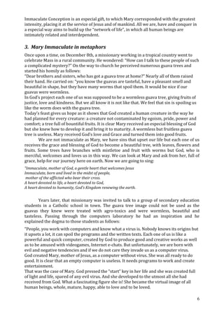 Immaculate Conception is an especial gift, to which Mary corresponded with the greatest
intensity, placing it at the service of Jesus and of mankind. All we are, have and conquer in
a especial way aims to build up the “network of life”, in which all human beings are
intimately related and interdependent.

3. Mary Immaculate in metaphors
Once upon a time, on December 8th, a missionary working in a tropical country went to
celebrate Mass in a rural community. He wondered: “How can I talk to these people of such
a complicated mystery?” On the way to church he perceived numerous guava trees and
started his homily as follows:
“Dear brothers and sisters, who has got a guava tree at home?” Nearly all of them raised
their hand. He carried on: “you know the guavas are tasteful, have a pleasant smell and
beautiful in shape, but they have many worms that spoil them. It would be nice if our
guavas were wormless.
In God’s project each one of us was supposed to be a wormless guava tree, giving fruits of
justice, love and kindness. But we all know it is not like that. We feel that sin is spoiling us
like the worm does with the guava tree.
Today’s feast gives us hope as it shows that God created a human creature in the way he
had planned for every creature: a creature not contaminated by egoism, pride, power and
comfort; a tree full of bountiful fruits. It is clear Mary received an especial blessing of God
but she knew how to develop it and bring it to maturity. A wormless but fruitless guava
tree is useless. Mary received God’s love and Grace and turned them into good fruits.
        We are not immaculate as Mary, we have sins that upset our life but each one of us
receives the grace and blessing of God to become a beautiful tree, with leaves, flowers and
fruits. Some trees have branches with mistletoe and fruit with worms but God, who is
merciful, welcomes and loves us in this way. We can look at Mary and ask from her, full of
grace, help for our journey here on earth. Now we are going to sing:
“Immaculate, mother of God, a gentle heart that welcomes Jesus
Immaculate, born and lived in the midst of people,
 mother of the afflicted who bear their cross.
A heart devoted to life, a heart devoted to God,
A heart devoted to humanity, God’s Kingdom renewing the earth.


        Years later, that missionary was invited to talk to a group of secondary education
students in a Catholic school in town. The guava tree image could not be used as the
guavas they knew were treated with agro-toxics and were wormless, beautiful and
tasteless. Passing through the computers laboratory he had an inspiration and he
explained the dogma to those students as follows:
“People, you work with computers and know what a virus is. Nobody knows its origins but
it upsets a lot, it can spoil the programs and the written texts. Each one of us is like a
powerful and quick computer, created by God to produce good and creative works as well
as to be amused with videogames, Internet e-chats. But unfortunately, we are born with
evil and negative tendencies and if we do not care they invade us as a computer virus.
God created Mary, mother of Jesus, as a computer without virus. She was all ready to do
good. It is clear that an empty computer is useless. It needs programs to work and create
entertainment.
That was the case of Mary. God pressed the “start” key in her life and she was created full
of light and life, spared of any evil virus. And she developed to the utmost all she had
received from God. What a fascinating figure she is! She became the virtual image of all
human beings, whole, mature, happy, able to love and to be loved.

                                                                                                6
 