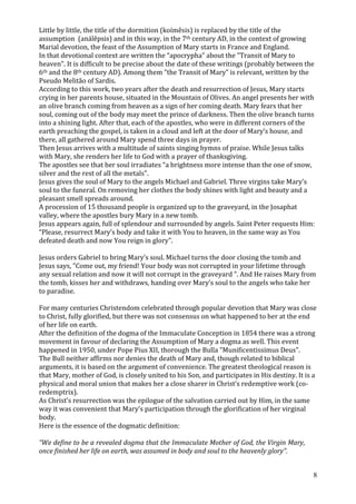 Little by little, the title of the dormition (koímêsis) is replaced by the title of the
assumption (análêpsis) and in this way, in the 7th century AD, in the context of growing
Marial devotion, the feast of the Assumption of Mary starts in France and England.
In that devotional context are written the “apocrypha” about the "Transit of Mary to
heaven". It is difficult to be precise about the date of these writings (probably between the
6th and the 8th century AD). Among them "the Transit of Mary” is relevant, written by the
Pseudo Melitão of Sardis.
According to this work, two years after the death and resurrection of Jesus, Mary starts
crying in her parents house, situated in the Mountain of Olives. An angel presents her with
an olive branch coming from heaven as a sign of her coming death. Mary fears that her
soul, coming out of the body may meet the prince of darkness. Then the olive branch turns
into a shining light. After that, each of the apostles, who were in different corners of the
earth preaching the gospel, is taken in a cloud and left at the door of Mary’s house, and
there, all gathered around Mary spend three days in prayer.
Then Jesus arrives with a multitude of saints singing hymns of praise. While Jesus talks
with Mary, she renders her life to God with a prayer of thanksgiving.
The apostles see that her soul irradiates “a brightness more intense than the one of snow,
silver and the rest of all the metals".
Jesus gives the soul of Mary to the angels Michael and Gabriel. Three virgins take Mary’s
soul to the funeral. On removing her clothes the body shines with light and beauty and a
pleasant smell spreads around.
A procession of 15 thousand people is organized up to the graveyard, in the Josaphat
valley, where the apostles bury Mary in a new tomb.
Jesus appears again, full of splendour and surrounded by angels. Saint Peter requests Him:
“Please, resurrect Mary’s body and take it with You to heaven, in the same way as You
defeated death and now You reign in glory".

Jesus orders Gabriel to bring Mary’s soul. Michael turns the door closing the tomb and
Jesus says, "Come out, my friend! Your body was not corrupted in your lifetime through
any sexual relation and now it will not corrupt in the graveyard ". And He raises Mary from
the tomb, kisses her and withdraws, handing over Mary’s soul to the angels who take her
to paradise.

For many centuries Christendom celebrated through popular devotion that Mary was close
to Christ, fully glorified, but there was not consensus on what happened to her at the end
of her life on earth.
After the definition of the dogma of the Immaculate Conception in 1854 there was a strong
movement in favour of declaring the Assumption of Mary a dogma as well. This event
happened in 1950, under Pope Pius XII, thorough the Bulla "Munificentissimus Deus".
The Bull neither affirms nor denies the death of Mary and, though related to biblical
arguments, it is based on the argument of convenience. The greatest theological reason is
that Mary, mother of God, is closely united to his Son, and participates in His destiny. It is a
physical and moral union that makes her a close sharer in Christ’s redemptive work (co-
redemptrix).
As Christ’s resurrection was the epilogue of the salvation carried out by Him, in the same
way it was convenient that Mary’s participation through the glorification of her virginal
body.
Here is the essence of the dogmatic definition:

“We define to be a revealed dogma that the Immaculate Mother of God, the Virgin Mary,
once finished her life on earth, was assumed in body and soul to the heavenly glory”.


                                                                                              8
 