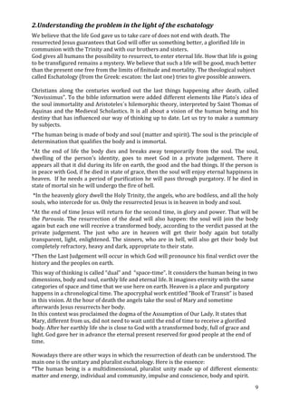 2.Understanding the problem in the light of the eschatology
We believe that the life God gave us to take care of does not end with death. The
resurrected Jesus guarantees that God will offer us something better, a glorified life in
communion with the Trinity and with our brothers and sisters.
God gives all humans the possibility to resurrect, to enter eternal life. How that life is going
to be transfigured remains a mystery. We believe that such a life will be good, much better
than the present one free from the limits of finitude and mortality. The theological subject
called Eschatology (from the Greek: escaton: the last one) tries to give possible answers.

Christians along the centuries worked out the last things happening after death, called
“Novissimus”. To the bible information were added different elements like Plato’s idea of
the soul immortality and Aristoteles´s hilemorphic theory, interpreted by Saint Thomas of
Aquinas and the Medieval Scholastics. It is all about a vision of the human being and his
destiny that has influenced our way of thinking up to date. Let us try to make a summary
by subjects.
*The human being is made of body and soul (matter and spirit). The soul is the principle of
determination that qualifies the body and is immortal.
*At the end of life the body dies and breaks away temporarily from the soul. The soul,
dwelling of the person’s identity, goes to meet God in a private judgement. There it
appears all that it did during its life on earth, the good and the bad things. If the person is
in peace with God, if he died in state of grace, then the soul will enjoy eternal happiness in
heaven. If he needs a period of purification he will pass through purgatory. If he died in
state of mortal sin he will undergo the fire of hell.
 *In the heavenly glory dwell the Holy Trinity, the angels, who are bodiless, and all the holy
souls, who intercede for us. Only the resurrected Jesus is in heaven in body and soul.
*At the end of time Jesus will return for the second time, in glory and power. That will be
the Parousia. The resurrection of the dead will also happen: the soul will join the body
again but each one will receive a transformed body, according to the verdict passed at the
private judgement. The just who are in heaven will get their body again but totally
transparent, light, enlightened. The sinners, who are in hell, will also get their body but
completely refractory, heavy and dark, appropriate to their state.
*Then the Last Judgement will occur in which God will pronounce his final verdict over the
history and the peoples on earth.
This way of thinking is called “dual” and “space-time”. It considers the human being in two
dimensions, body and soul, earthly life and eternal life. It imagines eternity with the same
categories of space and time that we use here on earth. Heaven is a place and purgatory
happens in a chronological time. The apocryphal work entitled “Book of Transit” is based
in this vision. At the hour of death the angels take the soul of Mary and sometime
afterwards Jesus resurrects her body.
In this context was proclaimed the dogma of the Assumption of Our Lady. It states that
Mary, different from us, did not need to wait until the end of time to receive a glorified
body. After her earthly life she is close to God with a transformed body, full of grace and
light. God gave her in advance the eternal present reserved for good people at the end of
time.

Nowadays there are other ways in which the resurrection of death can be understood. The
main one is the unitary and pluralist eschatology. Here is the essence:
*The human being is a multidimensional, pluralist unity made up of different elements:
matter and energy, individual and community, impulse and conscience, body and spirit.

                                                                                               9
 