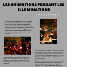 L’une des troupes de musiciens a été aperçue devant
l'hôtel de ville jouant différents morceaux de musique
connu pour la plupart des gens ; par exemple ils ont
interprété de façon originale « Come and get your love »
de Redbone.
Près de la place du vieux château, il y en avait un second,
qui eux, étaient vêtus de vêtement noirs et rouges avec
des guirlandes de couleurs rouges accompagnés chacun
d'un instrument de musique et était emmener par un chef
d'orchestre qui donnait le rythme avec des morceaux
rythmés « Africain ».
Quant aux acrobates, ils faisaient rire la foule en réalisant
des petits scénarios parlant une langue étrangère qui
avait pour but de venir d'un autre monde. Ils se
disputaient tout en produisant des figures acrobatiques,
Lors du week-end du 24 décembre, les illuminations de
Laval ont refait leurs apparitions et a connu un grand
succès comme chaque année. Accompagnées de
plusieurs musiciens et acrobates, ils ont su émerveiller
tout le monde et rempli d'étoile les yeux des petits comme
des grands pour rendre ce moment magique. Ces
musiciens ont fait danser les passants au rythme des
lumières de Laval tout en procurant un moment de
convivialité.
P A R L É A B E A U J E A N
 