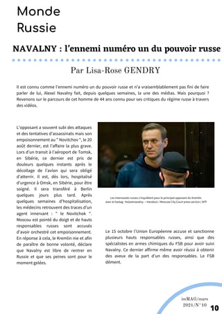 L’opposant a souvent subi des attaques
et des tentatives d’assassinats mais son
empoisonnement au " Novitchov ", le 20
août dernier, est l’affaire la plus grave.
Lors d’un transit à l’aéroport de Tomsk,
en Sibérie, ce dernier est pris de
douleurs quelques instants après le
décollage de l’avion qui sera obligé
d’atterrir. Il est, dès lors, hospitalisé
d’urgence à Omsk, en Sibérie, pour être
soigné. Il sera transféré à Berlin
quelques jours plus tard. Après
quelques semaines d’hospitalisation,
les médecins retrouvent des traces d’un
agent innervant : " le Novitchok ".
Moscou est pointé du doigt et de hauts
responsables russes sont accusés
d’avoir orchestré cet empoisonnement.
En réponse à cela, le Kremlin nie et afin
de paraître de bonne volonté, déclare
que Navalny est libre de rentrer en
Russie et que ses peines sont pour le
moment gelées.
Il est connu comme l’ennemi numéro un du pouvoir russe et n’a vraisemblablement pas fini de faire
parler de lui, Alexeï Navalny fait, depuis quelques semaines, la une des médias. Mais pourquoi ?
Revenons sur le parcours de cet homme de 44 ans connu pour ses critiques du régime russe à travers
des vidéos.
NAVALNY : l’ennemi numéro un du pouvoir russe
10
Monde
Russie
Par Lisa-Rose GENDRY
Les internautes russes s'inquiètent pour le principal opposant du Kremlin
avec le hastag : #oùestnavalny. − Handout / Moscow City Court press service / AFP
Le 15 octobre l’Union Européenne accuse et sanctionne
plusieurs hauts responsables russes, ainsi que des
spécialistes en armes chimiques du FSB pour avoir suivi
Navalny. Ce dernier affirme même avoir réussi à obtenir
des aveux de la part d’un des responsables. Le FSB
dément.
imMAG/mars
2021/N°10
 