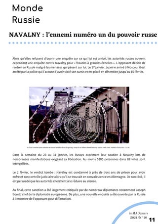 NAVALNY : l’ennemi numéro un du pouvoir russe
Alors qu’elles refusent d’ouvrir une enquête sur ce qui lui est arrivé, les autorités russes ouvrent
cependant une enquête contre Navalny pour « fraudes à grandes échelles ». L’opposant décide de
rentrer en Russie malgré les menaces qui pèsent sur lui. Le 17 janvier, à peine arrivé à Moscou, il est
arrêté par la police qui l’accuse d’avoir violé son sursis et est placé en détention jusqu’au 15 février.
Martina Nolte sous licence creative Commons. Enderi.fr
11
Monde
Russie
IK-2 est l'une des pires colonies de Russie, héritière direct du goulag, camp où est détenu Alexei Nalvany, Source : Midi Libre. Publié le 03/03/2021 à 12:36
Dans la semaine du 23 au 31 janvier, les Russes expriment leur soutien à Navalny lors de
nombreuses manifestations exigeant sa libération. Au moins 5300 personnes dans 88 villes sont
interpellées.
Le 2 février, le verdict tombe : Navalny est condamné à près de trois ans de prison pour avoir
enfreint son contrôle judiciaire alors qu’il se trouvait en convalescence en Allemagne. De son côté, il
est persuadé que les autorités cherchent à le réduire au silence.
Au final, cette sanction a été largement critiquée par de nombreux diplomates notamment Joseph
Borell, chef de la diplomatie européenne. De plus, une nouvelle enquête a été ouverte par la Russie
à l’encontre de l’opposant pour diffamation.
imMAG/mars
2021/N°10
 
