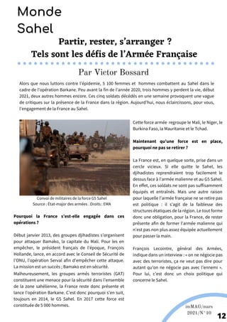 Malheureusement, les groupes armés terroristes (GAT)
constituent une menace pour la sécurité dans l’ensemble
de la zone sahélienne, la France reste donc présente et
lance l’opération Barkane. C’est donc pourquoi s’en suit,
toujours en 2014, le G5 Sahel. En 2017 cette force est
constituée de 5 000 hommes.
Par Victor Bossard
Partir, rester, s’arranger ?
Tels sont les défis de l’Armée Française
Alors que nous luttons contre l’épidemie, 5 100 femmes et hommes combattent au Sahel dans le
cadre de l’opération Barkane. Peu avant la fin de l’année 2020, trois hommes y perdent la vie, début
2021, deux autres hommes encore. Ces cinq soldats décédés en une semaine provoquent une vague
de critiques sur la présence de la France dans la région. Aujourd’hui, nous éclaircissons, pour vous,
l’engagement de la France au Sahel.
12
Monde
Sahel
Convoi de militaires de la force G5 Sahel
Source : État-major des armées . Droits : EMA
Pourquoi la France s’est-elle engagée dans ces
opérations ?
Début janvier 2013, des groupes djihadistes s’organisent
pour attaquer Bamako, la capitale du Mali. Pour les en
empêcher, le président français de l'époque, François
Hollande, lance, en accord avec le Conseil de Sécurité de
l’ONU, l’opération Serval afin d’empêcher cette attaque.
La mission est un succès ; Bamako est en sécurité.
Cette force armée regroupe le Mali, le Niger, le
Burkina Faso, la Mauritanie et le Tchad.
Maintenant qu’une force est en place,
pourquoi ne pas se retirer ?
La France est, en quelque sorte, prise dans un
cercle vicieux. Si elle quitte le Sahel, les
djihadistes reprendraient trop facilement le
dessus face à l’armée malienne et au G5 Sahel.
En effet, ces soldats ne sont pas suffisamment
équipés et entraînés. Mais une autre raison
pour laquelle l’armée française ne se retire pas
est politique : il s'agit de la faiblesse des
structures étatiques de la région. Le tout forme
donc une obligation, pour la France, de rester
présente afin de former l’armée malienne qui
n’est pas non plus assez équipée actuellement
pour passer la main.
François Lecointre, général des Armées,
indique dans un interview : « on ne négocie pas
avec des terroristes, ça ne veut pas dire pour
autant qu’on ne négocie pas avec l’ennemi ».
Pour lui, c’est donc un choix politique qui
concerne le Sahel.
imMAG/mars
2021/N°10
 