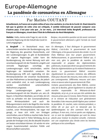 Martina Nolte sous licence creative Commons. Enderi.fr
Europe-Allemagne
imMAG/mars
2021/N°10
14
La pandémie de coronavirus en Allemagne
Par Mathéo COUTANT
Actuellement, la France est en plein milieu d’une crise sanitaire, la crise de la Covid-19. Etant donné le
fait que la gestion de cette crise est critiquée, il semble intéressant de pouvoir comparer avec
d’autres pays. C’est pour cela que , le 1er mars, j'ai interviewé Anika Berghoff, professeure de
français en Allemagne, vivant dans l’Etat de la Rhénanie-du-Nord-Westphalie.
Mathéo: Hallo, meine erste Frage ist, wie ist die
deutsche Regierung mit der Ankuft des Covid im
Land umgegangen.
Bonjour, ma première question est de savoir comment
le gouvernement allemand a géré l'arrivée du Covid
dans le pays.
A. Berghoff : In Deutschland muss man
unterscheiden zwischen der Bundesregierung, also
der Regierung des gesamten Deutschlands, und
den Landesregierungen. Es gibt 16 Bundesländer
mit eigenen Regierungen. Leider kann die
Bundesregierung, die meiner Meinung nach sehr
verantwortungsvoll mit der Pandemie umgeht und
sinnvolle Regelungen vorschlägt, den
Landesregierungen nicht vorschreiben, welche
Regelungen sie letztendlich umsetzen. Die
Bundesregierung trifft sich regelmäßig mit den
Ministerpräsidenten der einzelnen Bundesländer,
um über Maßnahmen zu beratschlagen, die jedoch
nicht verbindlich sind. Je nach Landesregierung
werden anschließend unterschiedliche
Maßnahmen umgesetzt.
Einige Landesregierungen gehen auch
verantwortungsvoll mit der Situation um, wie z.B.
Bayern. In Nordrhein-Westfalen, wo ich lebe, bin ich
nicht so zufrieden mit den Coronamaßnahmen.
Unser Ministerpräsident und auch die
Bildungsministerin sind in der Regel für eher leichte
Maßnahmen, um die Pandemie einzudämmen. Herr
Laschet, unser Ministerpräsident, hat sogar mal
gesagt, er lasse sich nicht von Virologen
vorschreiben, wie er Politik zu machen habe. Das ist
meiner Meinung nach in Teilen fahrlässig, da es ja
gerade die Virologen sind, die die aktuelle Situation
am besten einschätzen können. Ich würde mir eine
engere Zusammenarbeit zwischen Politik und
Wissenschaftlern wünschen.
En Allemagne, il faut distinguer le gouvernement
fédéral, c'est-à-dire le gouvernement de toute
l'Allemagne, et les gouvernements des Länder. Il y a 16
États fédéraux avec leur propre gouvernement.
Malheureusement, le gouvernement fédéral qui, à
mon avis, gère la pandémie de manière très
responsable et propose des réglementations
judicieuses, ne peut pas dicter aux gouvernements des
États les réglementations qu'ils mettent finalement en
œuvre. Le gouvernement fédéral rencontre
régulièrement les premiers ministres des différents
États pour discuter des mesures, mais celles-ci ne sont
pas contraignantes. Différentes mesures sont alors
mises en œuvre selon le gouvernement de l'État.
Certains gouvernements des États fédérés, comme
celui de la Bavière, gèrent également la situation de
manière responsable. En Rhénanie-du-Nord-
Westphalie, où je vis, je ne suis pas très satisfaite des
mesures prises pour le Corona. Notre Premier ministre
et le ministre de l'éducation sont généralement
favorables à des mesures plutôt légères pour contenir
la pandémie. M. Laschet, notre ministre-président, a
même dit un jour qu'il ne laisserait pas les
épidémiologistes lui dire comment faire de la
politique. À mon avis, c'est en partie une négligence,
car ce sont les épidémiologistes qui sont les mieux
placés pour évaluer la situation actuelle. J'aimerais
voir une coopération plus étroite entre les hommes
politiques et les scientifiques.
 