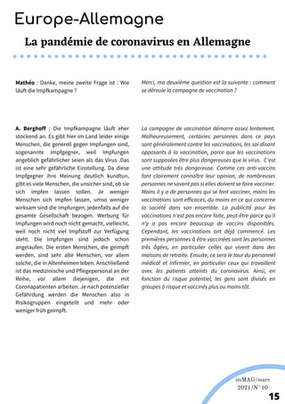 Martina Nolte sous licence creative Commons. Enderi.fr
Europe-Allemagne
imMAG/mars
2021/N°10
15
La pandémie de coronavirus en Allemagne
Mathéo : Danke, meine zweite Frage ist : Wie
läuft die Impfkampagne ?
Merci, ma deuxième question est la suivante : comment
se déroule la campagne de vaccination ?
A. Berghoff : Die Impfkampagne läuft eher
stockend an. Es gibt hier im Land leider einige
Menschen, die generell gegen Impfungen sind,
sogenannte Impfgegner, weil Impfungen
angeblich gefährlicher seien als das Virus .Das
ist eine sehr gefährliche Einstellung. Da diese
Impfgegner ihre Meinung deutlich kundtun,
gibt es viele Menschen, die unsicher sind, ob sie
sich impfen lassen sollen. Je weniger
Menschen sich impfen lassen, umso weniger
wirksam sind die Impfungen, jedenfalls auf die
gesamte Gesellschaft bezogen. Werbung für
Impfungen wird noch nicht gemacht, vielleicht,
weil noch nicht viel Impfstoff zur Verfügung
steht. Die Impfungen sind jedoch schon
angelaufen. Die ersten Menschen, die geimpft
werden, sind sehr alte Menschen, vor allem
solche, die in Altenheimen leben. Anschließend
ist das medizinische und Pflegepersonal an der
Reihe, vor allem diejenigen, die mit
Coronapatienten arbeiten. Je nach potenzieller
Gefährdung werden die Menschen also in
Risikogruppen eingeteilt und mehr oder
weniger früh geimpft.
La campagne de vaccination démarre assez lentement.
Malheureusement, certaines personnes dans ce pays
sont généralement contre les vaccinations, les soi-disant
opposants à la vaccination, parce que les vaccinations
sont supposées être plus dangereuses que le virus. C'est
une attitude très dangereuse. Comme ces anti-vaccins
font clairement connaître leur opinion, de nombreuses
personnes ne savent pas si elles doivent se faire vacciner.
Moins il y a de personnes qui se font vacciner, moins les
vaccinations sont efficaces, du moins en ce qui concerne
la société dans son ensemble. La publicité pour les
vaccinations n'est pas encore faite, peut-être parce qu'il
n'y a pas encore beaucoup de vaccins disponibles.
Cependant, les vaccinations ont déjà commencé. Les
premières personnes à être vaccinées sont les personnes
très âgées, en particulier celles qui vivent dans des
maisons de retraite. Ensuite, ce sera le tour du personnel
médical et infirmier, en particulier ceux qui travaillent
avec les patients atteints du coronavirus. Ainsi, en
fonction du risque potentiel, les gens sont divisés en
groupes à risque et vaccinés plus ou moins tôt.
 