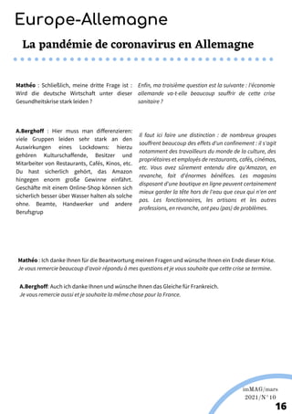 Martina Nolte sous licence creative Commons. Enderi.fr
Europe-Allemagne
imMAG/mars
2021/N°10
16
La pandémie de coronavirus en Allemagne
A.Berghoff : Hier muss man differenzieren:
viele Gruppen leiden sehr stark an den
Auswirkungen eines Lockdowns: hierzu
gehören Kulturschaffende, Besitzer und
Mitarbeiter von Restaurants, Cafés, Kinos, etc.
Du hast sicherlich gehört, das Amazon
hingegen enorm große Gewinne einfährt.
Geschäfte mit einem Online-Shop können sich
sicherlich besser über Wasser halten als solche
ohne. Beamte, Handwerker und andere
Berufsgrup
Il faut ici faire une distinction : de nombreux groupes
souffrent beaucoup des effets d'un confinement : il s'agit
notamment des travailleurs du monde de la culture, des
propriétaires et employés de restaurants, cafés, cinémas,
etc. Vous avez sûrement entendu dire qu'Amazon, en
revanche, fait d'énormes bénéfices. Les magasins
disposant d'une boutique en ligne peuvent certainement
mieux garder la tête hors de l'eau que ceux qui n'en ont
pas. Les fonctionnaires, les artisans et les autres
professions, en revanche, ont peu (pas) de problèmes.
Mathéo : Ich danke Ihnen für die Beantwortung meinen Fragen und wünsche Ihnen ein Ende dieser Krise.
Je vous remercie beaucoup d’avoir répondu à mes questions et je vous souhaite que cette crise se termine.
Mathéo : Schließlich, meine dritte Frage ist :
Wird die deutsche Wirtschaft unter dieser
Gesundheitskrise stark leiden ?
Enfin, ma troisième question est la suivante : l'économie
allemande va-t-elle beaucoup souffrir de cette crise
sanitaire ?
A.Berghoff: Auch ich danke Ihnen und wünsche Ihnen das Gleiche für Frankreich.
Je vous remercie aussi et je souhaite la même chose pour la France.
 
