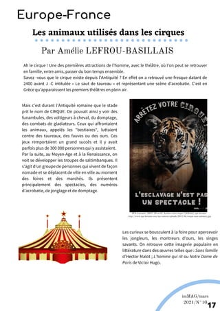 Mais c’est durant l’Antiquité romaine que le stade
prit le nom de CIRQUE. On pouvait ainsi y voir des
funambules, des voltigeurs à cheval, du domptage,
des combats de gladiateurs. Ceux qui affrontaient
les animaux, appelés les "bestiaires", luttaient
contre des taureaux, des fauves ou des ours. Ces
jeux remportaient un grand succès et il y avait
parfois plus de 300 000 personnes qui y assistaient.
Par la suite, au Moyen-Age et à la Renaissance, on
voit se développer les troupes de saltimbanques. Il
s’agit d’un groupe de personnes qui vivent de façon
nomade et se déplacent de ville en ville au moment
des foires et des marchés. Ils présentent
principalement des spectacles, des numéros
d’acrobatie, de jonglage et de domptage.
Europe-France
Les animaux utilisés dans les cirques
Ah le cirque ! Une des premières attractions de l’homme, avec le théâtre, où l’on peut se retrouver
en famille, entre amis, passer du bon temps ensemble.
Savez -vous que le cirque existe depuis l’Antiquité ? En effet on a retrouvé une fresque datant de
2400 avant J -C intitulée « Le saut de taureau » et représentant une scène d’acrobatie. C'est en
Grèce qu’apparaissent les premiers théâtres en plein air.
Les curieux se bousculent à la foire pour apercevoir
les jongleurs, les montreurs d'ours, les singes
savants. On retrouve cette imagerie populaire en
littérature dans des œuvres telles que : Sans famille
d’Hector Malot ; L’homme qui rit ou Notre Dame de
Paris de Victor Hugo.
imMAG/mars
2021/N°10
17
Par Amélie LEFROU-BASILLAIS
SPA-Lorraine. (2017, 29 avril). Arrêtez votre cirque ! [Affiche]. spa-lorraine
. http://www.spa-lorraine.com/wp-content/uploads/2017/04/cirque-sans-animaux.jpg
 