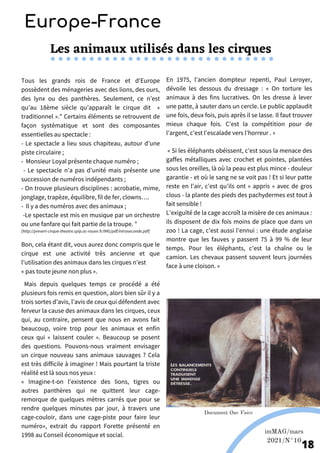 Les animaux utilisés dans les cirques
Tous les grands rois de France et d'Europe
possèdent des ménageries avec des lions, des ours,
des lynx ou des panthères. Seulement, ce n’est
qu’au 18ème siècle qu’apparaît le cirque dit «
traditionnel »." Certains éléments se retrouvent de
façon systématique et sont des composantes
essentielles au spectacle :
- Le spectacle a lieu sous chapiteau, autour d’une
piste circulaire ;
- Monsieur Loyal présente chaque numéro ;
- Le spectacle n’a pas d’unité mais présente une
succession de numéros indépendants ;
- On trouve plusieurs disciplines : acrobatie, mime,
jonglage, trapèze, équilibre, fil de fer, clowns….
- Il y a des numéros avec des animaux ;
-Le spectacle est mis en musique par un orchestre
ou une fanfare qui fait partie de la troupe. "
[http://prevert-cirque-theatre.spip.ac-rouen.fr/IMG/pdf/introseconde.pdf]
Bon, cela étant dit, vous aurez donc compris que le
cirque est une activité très ancienne et que
l’utilisation des animaux dans les cirques n’est
« pas toute jeune non plus ».
Mais depuis quelques temps ce procédé a été
plusieurs fois remis en question, alors bien sûr il y a
trois sortes d’avis, l’avis de ceux qui défendent avec
ferveur la cause des animaux dans les cirques, ceux
qui, au contraire, pensent que nous en avons fait
beaucoup, voire trop pour les animaux et enfin
ceux qui « laissent couler ». Beaucoup se posent
des questions. Pouvons-nous vraiment envisager
un cirque nouveau sans animaux sauvages ? Cela
est très difficile à imaginer ! Mais pourtant la triste
réalité est là sous nos yeux :
« Imagine-t-on l'existence des lions, tigres ou
autres panthères qui ne quittent leur cage-
remorque de quelques mètres carrés que pour se
rendre quelques minutes par jour, à travers une
cage-couloir, dans une cage-piste pour faire leur
numéro», extrait du rapport Forette présenté en
1998 au Conseil économique et social.
En 1975, l'ancien dompteur repenti, Paul Leroyer,
dévoile les dessous du dressage : « On torture les
animaux à des fins lucratives. On les dresse à lever
une patte, à sauter dans un cercle. Le public applaudit
une fois, deux fois, puis après il se lasse. Il faut trouver
mieux chaque fois. C'est la compétition pour de
l'argent, c'est l'escalade vers l'horreur . »
« Si les éléphants obéissent, c'est sous la menace des
gaffes métalliques avec crochet et pointes, plantées
sous les oreilles, là où la peau est plus mince - douleur
garantie - et où le sang ne se voit pas ! Et si leur patte
reste en l'air, c'est qu'ils ont « appris » avec de gros
clous - la plante des pieds des pachydermes est tout à
fait sensible !
L'exiguïté de la cage accroît la misère de ces animaux :
ils disposent de dix fois moins de place que dans un
zoo ! La cage, c'est aussi l'ennui : une étude anglaise
montre que les fauves y passent 75 à 99 % de leur
temps. Pour les éléphants, c'est la chaîne ou le
camion. Les chevaux passent souvent leurs journées
face à une cloison. »
Europe-France
imMAG/mars
2021/N°10
18
Document One Voice
 