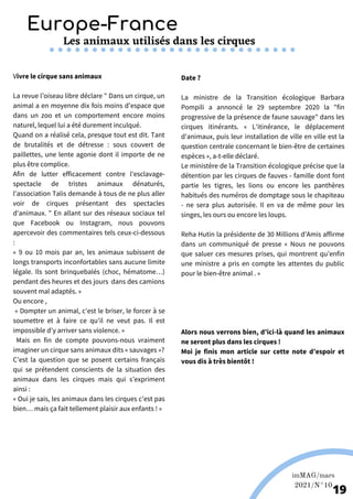 Europe-France
Les animaux utilisés dans les cirques
imMAG/mars
2021/N°10
19
Vivre le cirque sans animaux
La revue l’oiseau libre déclare " Dans un cirque, un
animal a en moyenne dix fois moins d'espace que
dans un zoo et un comportement encore moins
naturel, lequel lui a été durement inculqué.
Quand on a réalisé cela, presque tout est dit. Tant
de brutalités et de détresse : sous couvert de
paillettes, une lente agonie dont il importe de ne
plus être complice.
Afin de lutter efficacement contre l'esclavage-
spectacle de tristes animaux dénaturés,
l’association Talis demande à tous de ne plus aller
voir de cirques présentant des spectacles
d'animaux. " En allant sur des réseaux sociaux tel
que Facebook ou Instagram, nous pouvons
apercevoir des commentaires tels ceux-ci-dessous
:
« 9 ou 10 mois par an, les animaux subissent de
longs transports inconfortables sans aucune limite
légale. Ils sont brinquebalés (choc, hématome…)
pendant des heures et des jours dans des camions
souvent mal adaptés. »
Ou encore ,
« Dompter un animal, c'est le briser, le forcer à se
soumettre et à faire ce qu'il ne veut pas. Il est
impossible d'y arriver sans violence. »
Mais en fin de compte pouvons-nous vraiment
imaginer un cirque sans animaux dits « sauvages »?
C’est la question que se posent certains français
qui se prétendent conscients de la situation des
animaux dans les cirques mais qui s’expriment
ainsi :
« Oui je sais, les animaux dans les cirques c’est pas
bien… mais ça fait tellement plaisir aux enfants ! »
Date ?
La ministre de la Transition écologique Barbara
Pompili a annoncé le 29 septembre 2020 la "fin
progressive de la présence de faune sauvage" dans les
cirques itinérants. « L'itinérance, le déplacement
d'animaux, puis leur installation de ville en ville est la
question centrale concernant le bien-être de certaines
espèces », a-t-elle déclaré.
Le ministère de la Transition écologique précise que la
détention par les cirques de fauves - famille dont font
partie les tigres, les lions ou encore les panthères
habitués des numéros de domptage sous le chapiteau
- ne sera plus autorisée. Il en va de même pour les
singes, les ours ou encore les loups.
Reha Hutin la présidente de 30 Millions d’Amis affirme
dans un communiqué de presse « Nous ne pouvons
que saluer ces mesures prises, qui montrent qu’enfin
une ministre a pris en compte les attentes du public
pour le bien-être animal . »
Alors nous verrons bien, d’ici-là quand les animaux
ne seront plus dans les cirques !
Moi je finis mon article sur cette note d’espoir et
vous dis à très bientôt !
 