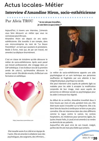 Wikipédia
C'est en classe de troisième qu'elle découvre le
métier de socio-esthéticienne. Après avoir passé
son brevet professionnel, elle s'engage dans un
CAP esthétique. C'est d'ailleurs lors de la première
année de celui-ci, qu'Amandine découvre le
secteur social. Elle décide ensuite, d'effectuer une
formation en esthétique.
Le métier de socio-esthéticienne apporte une aide
psychologique et un soin technique aux personnes
souffrantes et fragilisées par une atteinte à leur
intégrité physique, psychique ou sociale.
Elle peut intervenir ainsi auprès de patients âgés ou
malades pour les aider à accepter la modification
corporelle de leur image, mais aussi auprès de
personnes en détresse sociale ou psychologique pour
les aider à retrouver leur dignité.
Au début de sa carrière, Amandine travaillait deux à
trois heures par mois et cela, pendant trois ans. Elle
était toute seule à travailler sur la Mayenne. Elle a du
donc faire du bouche à oreille pour se faire un peu plus
connaître. Elle est intervenue dans des sites différents
comme la Ligue contre le cancer, les centres
hospitaliers, les résidences pour personnes âgées, les
lycées (Haute Follis, à Laval) et est amenée à se rendre
au domicile de ses patients.
Aujourd'hui elle peut vivre de son travail, malgré,
parfois des fins de mois plus faible que certains.
Aujourd'hui, à travers une interview, j'aimerais
vous faire découvrir un métier que vous ne
connaissez peut-être pas.
Amandine Hiron est depuis six ans socio-
esthéticienne. Elle travaille à son compte, dans
une micro-entreprise du nom de "La Douce
Parenthèse", en tant que vacataire et prestataire.
Basée à Évron, mais qui, de par son travail, est
amenée à se déplacer énormément.
imMAG/mars
2021/N°10
20
Interview d'Amandine Hiron, socio-esthéticienne
"Je ne vais pas travailler,
je vais faire ce que j'aime !"
https://www.douce-parenthese.com
actu.fr
Elle travaille seule d'un côté et en équipe de
l'autre. Elle est amenée à collaborer avec des
psychologues, des soignants, des infirmiers...
Actus locales- Métier
Par Alicia TROU
 