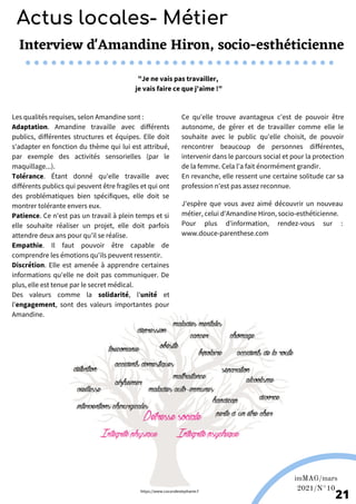 Les qualités requises, selon Amandine sont :
Adaptation. Amandine travaille avec différents
publics, différentes structures et équipes. Elle doit
s'adapter en fonction du thème qui lui est attribué,
par exemple des activités sensorielles (par le
maquillage...).
Tolérance. Étant donné qu'elle travaille avec
différents publics qui peuvent être fragiles et qui ont
des problématiques bien spécifiques, elle doit se
montrer tolérante envers eux.
Patience. Ce n'est pas un travail à plein temps et si
elle souhaite réaliser un projet, elle doit parfois
attendre deux ans pour qu'il se réalise.
Empathie. Il faut pouvoir être capable de
comprendre les émotions qu'ils peuvent ressentir.
Discrétion. Elle est amenée à apprendre certaines
informations qu'elle ne doit pas communiquer. De
plus, elle est tenue par le secret médical.
Des valeurs comme la solidarité, l'unité et
l'engagement, sont des valeurs importantes pour
Amandine.
Wikipédia
imMAG/mars
2021/N°10
21
Interview d'Amandine Hiron, socio-esthéticienne
"Je ne vais pas travailler,
je vais faire ce que j'aime !"
Ce qu'elle trouve avantageux c'est de pouvoir être
autonome, de gérer et de travailler comme elle le
souhaite avec le public qu'elle choisit, de pouvoir
rencontrer beaucoup de personnes différentes,
intervenir dans le parcours social et pour la protection
de la femme. Cela l'a fait énormément grandir.
En revanche, elle ressent une certaine solitude car sa
profession n'est pas assez reconnue.
J'espère que vous avez aimé découvrir un nouveau
métier, celui d'Amandine Hiron, socio-esthéticienne.
Pour plus d'information, rendez-vous sur :
www.douce-parenthese.com
https://www.cocondestephanie.f
Actus locales- Métier
 
