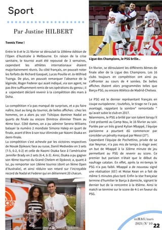 Ligue des Champions, le PSG brille..
En février, se déroulaient les différents 8èmes de
finale aller de la Ligue des Champions. Les 16
clubs toujours en compétition ont ainsi pu
s’affronter au cours de 4 soirées. De belles
affiches étaient alors programmées telles que
Barça-PSG, ou encore Atlético de Madrid-Chelsea.
Le PSG est le dernier représentant français en
coupe européenne ; toutefois, le tirage ne l’a pas
avantagé, rappelant la sombre" remontada "
qu’avait subie le club en 2017.
Néanmoins, le PSG a brillé par son talent lorsqu’il
s’est présenté au Camp Nou, le 16 février au soir.
Portée par un très grand Kylian Mbappé, l’équipe
parisienne a pourtant dû commencer par
concéder un pénalty marqué par Messi (27’).
Cependant l’équipe de Pochettino, privée de sa
star Neymar, n’a pas mis de temps à réagir avec
un but de Mbappé à la 32ème minute de jeu
permettant au PSG de revenir au score. Ce
premier but parisien n'était que le début du
naufrage catalan. En effet, après la mi-temps le
PSG n’a pas faibli. Mbappé a de nouveau signé
une réalisation (65’) et Moise Kean en a fait de
même 5 minutes plus tard. Enfin la star française
termine d'humilier le Barça à domicile, signant le
dernier but de la rencontre à la 85ème. Ainsi le
match se termine sur le score de 4-1 en faveur du
PSG.
Tennis Time !
Entre le 8 et le 21 février se déroulait la 109ème édition de
l’Open d’Australie à Melbourne. En raison de la crise
sanitaire, le tournoi avait été repoussé de 3 semaines,
cependant les athlètes internationaux étaient
majoritairement réunis. Du côté français, on pouvait noter
les forfaits de Richard Gasquet, Lucas Pouille et Jo-Wilfried
Tsonga. De plus, on pouvait remarquer l’absence de la
légende, Roger Federer qui avait indiqué, via son agent, ne
pas être suffisamment remis de ses opérations du genou ; il
a cependant déclaré revenir à la compétition dès mars à
Doha.
La compétition n’a pas manqué de surprises, et a pu faire
naître, tout au long du tournoi, de belles affiches : chez les
hommes, on a alors pu voir Tsitsipas dominer Nadal en
quarts de finale ou encore Dimitrov éliminer Thiem au
4ème tour. Côté dames, on a pu admirer Serena Williams
balayer la numéro 2 mondiale Simona Halep en quart de
finale, avant d’être à son tour éliminée par Naomi Osaka en
demi-finale.
La compétition s’est achevée par les victoires respectives
de Novak Djokovic face au russe, Daniil Medvedev en 3 sets
(7-5, 6-2, 6-2) et celle de Naomi Osaka face à l’américaine
Jennifer Brady en 2 sets (6-4, 6-3). Ainsi, Osaka a pu gagner
son 4ème tournoi du Grand Chelem et Djokovic a, quant à
lui, pu remporter son 18ème tournoi (dont un 9ème Open
d’Australie), et ainsi réduire son retard sur l’incroyable
record de Nadal et Federer qui en détiennent 20 chacun.
Sport
Par Justine HILBERT
Source: footmercato.net
Source: tennisnet.com
imMAG/mars
2021/N°10
22
Naomi Osaka et Novak Djokovic
 