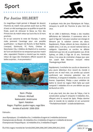 Ce magnifique triplé permet à Mbappé de devenir
l’homme du match mais permet avant tout au PSG
d’avoir un réel avantage pour se qualifier en quart de
finale, avant de retrouver le Barça au Parc des
Princes lors du match retour qui aura lieu le 10 mars
prochain.
En ce qui concerne le reste de l’Europe, 7 autres
clubs prennent l’avantage pour une possible
qualification : Le Bayern de Munich, le Real Madrid,
Liverpool, Dortmund, FC Porto, Chelsea et
Manchester City. L’Atlético de Madrid et la Juventus
de Turin ont étonné en ne remportant pas leur match
aller, cependant l’histoire a montré que les matchs
retour de Ligue des Champions offrent souvent de
belles surprises... A vos pronostics !
Nom : Phelps
Prénom : Michaël
Nationalité : Américaine
Sport : Natation
Nages : Papillon, quatre nages, nage libre
Années d’activité : 2000-2016
Palmarès :
Jeux Olympiques : 23 médailles d’or, 3 médailles d’argent et 2 médailles de bronze
Championnats du Monde : 26 médailles d’or, 6 médailles d’argent et 1 médaille de bronze
Championnats Panpacifiques : 16 médailles d’or, 5 médailles d’argent
Élu 8 fois nageur mondial de l’année(2003,2004,2006,2007,2008,2009,2012,2016)
A quelques mois des jeux Olympiques de Tokyo,
retraçons le profil de l’homme le plus titré des
Jeux.
Né en 1985 à Baltimore, Phelps a des troubles
déficitaires de l’attention. Il commence alors le
sport à l’âge de 7 ans pour canaliser son énergie et
démarre par la natation comme ses sœurs.
Rapidement, Phelps obtient de bons résultats et
établit ainsi, à 10 ans, un record national dans sa
catégorie. Cependant, sa carrière ne débute
réellement que lors de sa participation aux JO de
Sydney, en 2000, à l’âge de 15 ans. Terminant
5ème, il ne cesse de s'entraîner chaque jour avec
son coach Bob Bowman incluant même
Thanksgiving et Noël.
Rapidement, il enchaîne les succès en devenant le
plus jeune détenteur d'un record du monde à
quinze ans et neuf mois. Les années qui suivent
confirment son immense potentiel. Aux JO
d’Athènes, il remporte 8 médailles : 6 en or et 2 en
bronze. Cependant, Phelps a pour ambition de
battre le record du nageur Mark Spitz qui avait
remporté 7 médailles d’or en une édition aux jeux
de Munich en 1972.
4 ans plus tard, lors des Jeux de Tokyo, c’est la
consécration puisqu’il remporte 8 médailles d’or,
effaçant ainsi le record de Spitz. Phelps domine
alors le monde de la natation et est surnommé
“The Baltimore Bullet” : la balle de Baltimore.
Par Justine HILBERT
Source: olympic.org
imMAG/mars
2021/N°10
23
Sport
 