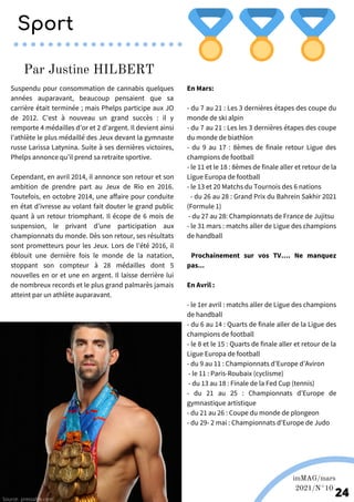 En Mars:
- du 7 au 21 : Les 3 dernières étapes des coupe du
monde de ski alpin
- du 7 au 21 : Les les 3 dernières étapes des coupe
du monde de biathlon
- du 9 au 17 : 8èmes de finale retour Ligue des
champions de football
- le 11 et le 18 : 8èmes de finale aller et retour de la
Ligue Europa de football
- le 13 et 20 Matchs du Tournois des 6 nations
- du 26 au 28 : Grand Prix du Bahrein Sakhir 2021
(Formule 1)
- du 27 au 28: Championnats de France de Jujitsu
- le 31 mars : matchs aller de Ligue des champions
de handball
Prochainement sur vos TV…. Ne manquez
pas...
En Avril :
- le 1er avril : matchs aller de Ligue des champions
de handball
- du 6 au 14 : Quarts de finale aller de la Ligue des
champions de football
- le 8 et le 15 : Quarts de finale aller et retour de la
Ligue Europa de football
- du 9 au 11 : Championnats d’Europe d’Aviron
- le 11 : Paris-Roubaix (cyclisme)
- du 13 au 18 : Finale de la Fed Cup (tennis)
- du 21 au 25 : Championnats d’Europe de
gymnastique artistique
- du 21 au 26 : Coupe du monde de plongeon
- du 29- 2 mai : Championnats d’Europe de Judo
Suspendu pour consommation de cannabis quelques
années auparavant, beaucoup pensaient que sa
carrière était terminée ; mais Phelps participe aux JO
de 2012. C’est à nouveau un grand succès : il y
remporte 4 médailles d’or et 2 d’argent. Il devient ainsi
l’athlète le plus médaillé des Jeux devant la gymnaste
russe Larissa Latynina. Suite à ses dernières victoires,
Phelps annonce qu’il prend sa retraite sportive.
Cependant, en avril 2014, il annonce son retour et son
ambition de prendre part au Jeux de Rio en 2016.
Toutefois, en octobre 2014, une affaire pour conduite
en état d’ivresse au volant fait douter le grand public
quant à un retour triomphant. Il écope de 6 mois de
suspension, le privant d’une participation aux
championnats du monde. Dès son retour, ses résultats
sont prometteurs pour les Jeux. Lors de l’été 2016, il
éblouit une dernière fois le monde de la natation,
stoppant son compteur à 28 médailles dont 5
nouvelles en or et une en argent. Il laisse derrière lui
de nombreux records et le plus grand palmarès jamais
atteint par un athlète auparavant.
Par Justine HILBERT
Source: .pressafrik.com
imMAG/mars
2021/N°10
24
Sport
 